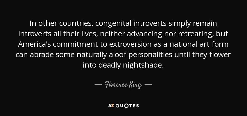 In other countries, congenital introverts simply remain introverts all their lives, neither advancing nor retreating, but America's commitment to extroversion as a national art form can abrade some naturally aloof personalities until they flower into deadly nightshade. - Florence King