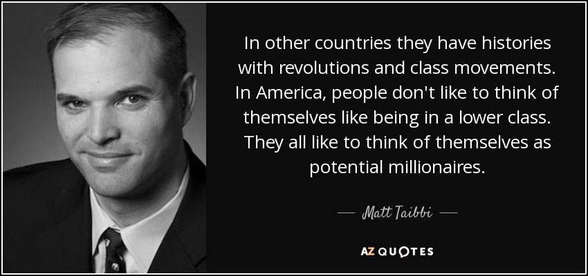 In other countries they have histories with revolutions and class movements. In America, people don't like to think of themselves like being in a lower class. They all like to think of themselves as potential millionaires. - Matt Taibbi