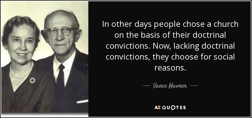 In other days people chose a church on the basis of their doctrinal convictions. Now, lacking doctrinal convictions, they choose for social reasons. - Vance Havner