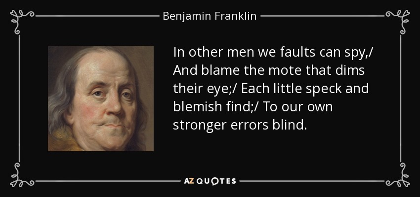 In other men we faults can spy,/ And blame the mote that dims their eye;/ Each little speck and blemish find;/ To our own stronger errors blind. - Benjamin Franklin