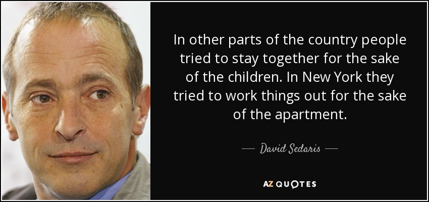 In other parts of the country people tried to stay together for the sake of the children. In New York they tried to work things out for the sake of the apartment. - David Sedaris