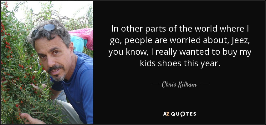 In other parts of the world where I go, people are worried about, Jeez, you know, I really wanted to buy my kids shoes this year. - Chris Kilham