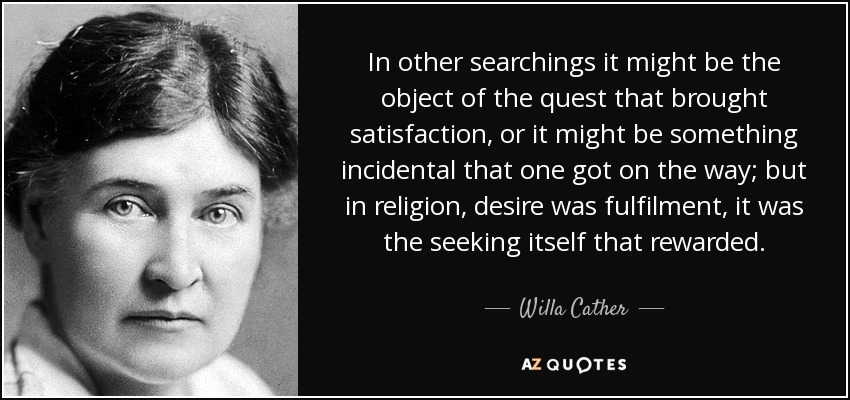 In other searchings it might be the object of the quest that brought satisfaction, or it might be something incidental that one got on the way; but in religion, desire was fulfilment, it was the seeking itself that rewarded. - Willa Cather