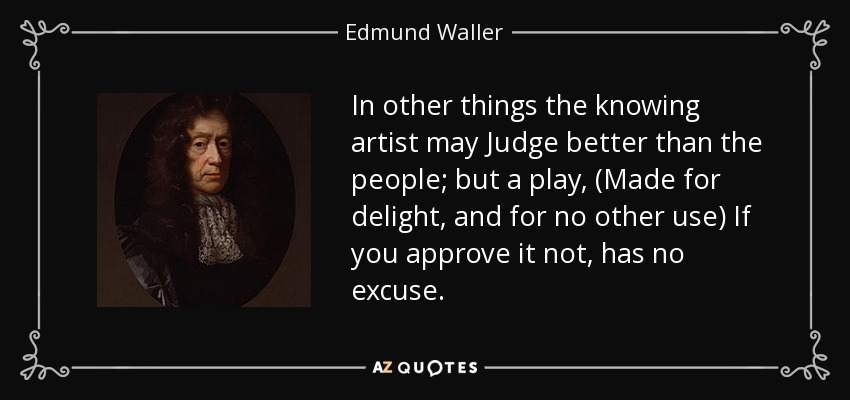 In other things the knowing artist may Judge better than the people; but a play, (Made for delight, and for no other use) If you approve it not, has no excuse. - Edmund Waller