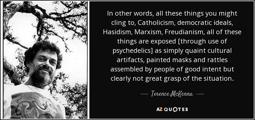 In other words, all these things you might cling to, Catholicism, democratic ideals, Hasidism, Marxism, Freudianism, all of these things are exposed [through use of psychedelics] as simply quaint cultural artifacts, painted masks and rattles assembled by people of good intent but clearly not great grasp of the situation. - Terence McKenna