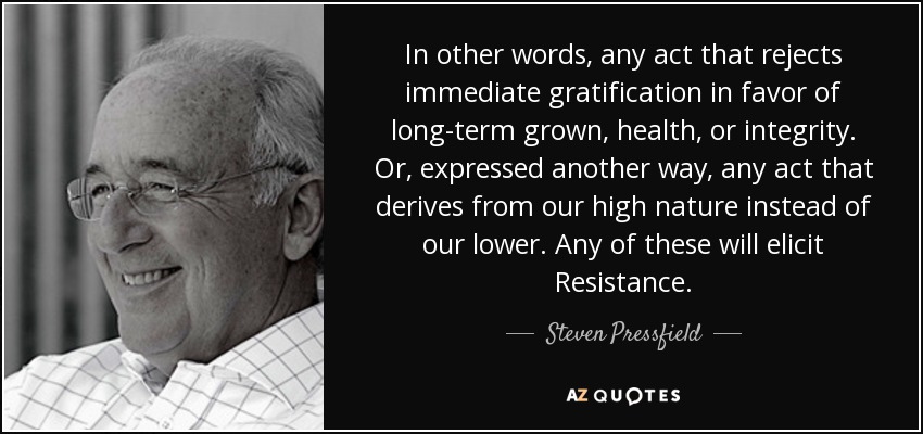 In other words, any act that rejects immediate gratification in favor of long-term grown, health, or integrity. Or, expressed another way, any act that derives from our high nature instead of our lower. Any of these will elicit Resistance. - Steven Pressfield