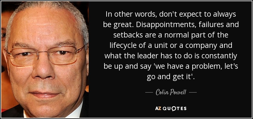 In other words, don't expect to always be great. Disappointments, failures and setbacks are a normal part of the lifecycle of a unit or a company and what the leader has to do is constantly be up and say 'we have a problem, let's go and get it'. - Colin Powell