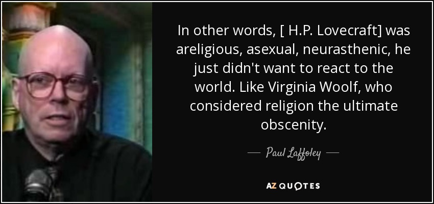 In other words, [ H.P. Lovecraft] was areligious, asexual, neurasthenic, he just didn't want to react to the world. Like Virginia Woolf, who considered religion the ultimate obscenity. - Paul Laffoley