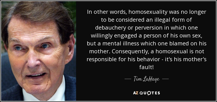 In other words, homosexuality was no longer to be considered an illegal form of debauchery or perversion in which one willingly engaged a person of his own sex, but a mental illness which one blamed on his mother. Consequently, a homosexual is not responsible for his behavior - it's his mother's fault! - Tim LaHaye