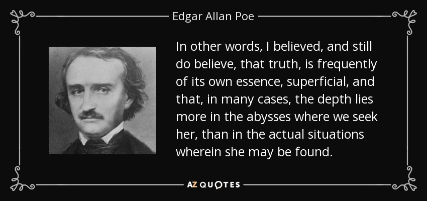 In other words, I believed, and still do believe, that truth, is frequently of its own essence, superficial, and that, in many cases, the depth lies more in the abysses where we seek her, than in the actual situations wherein she may be found. - Edgar Allan Poe