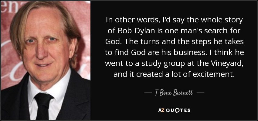 In other words, I'd say the whole story of Bob Dylan is one man's search for God. The turns and the steps he takes to find God are his business. I think he went to a study group at the Vineyard, and it created a lot of excitement. - T Bone Burnett