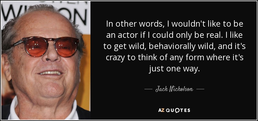In other words, I wouldn't like to be an actor if I could only be real. I like to get wild, behaviorally wild, and it's crazy to think of any form where it's just one way. - Jack Nicholson