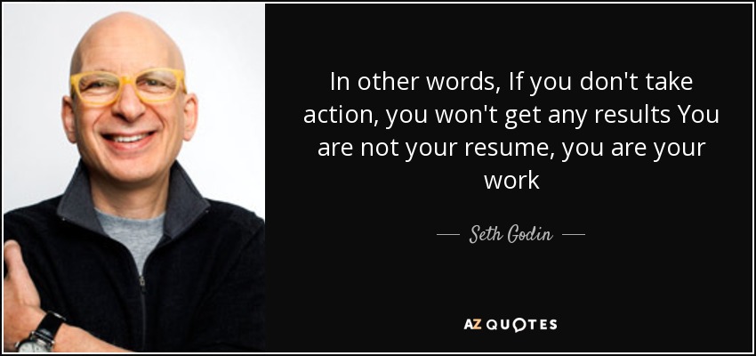 In other words, If you don't take action, you won't get any results You are not your resume, you are your work - Seth Godin