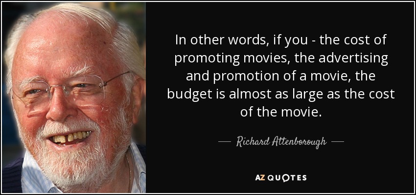In other words, if you - the cost of promoting movies, the advertising and promotion of a movie, the budget is almost as large as the cost of the movie. - Richard Attenborough