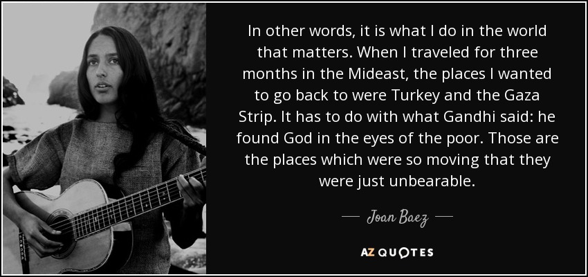 In other words, it is what I do in the world that matters. When I traveled for three months in the Mideast, the places I wanted to go back to were Turkey and the Gaza Strip. It has to do with what Gandhi said: he found God in the eyes of the poor. Those are the places which were so moving that they were just unbearable. - Joan Baez