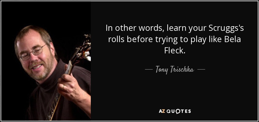 In other words, learn your Scruggs's rolls before trying to play like Bela Fleck. - Tony Trischka