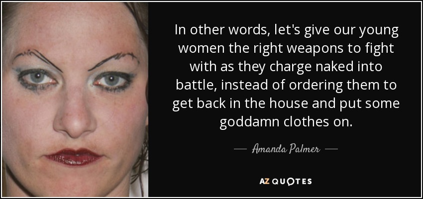 In other words, let's give our young women the right weapons to fight with as they charge naked into battle, instead of ordering them to get back in the house and put some goddamn clothes on. - Amanda Palmer
