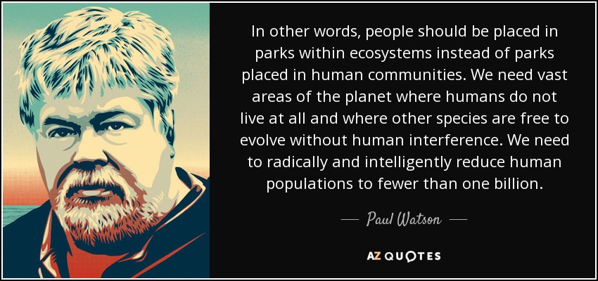 In other words, people should be placed in parks within ecosystems instead of parks placed in human communities. We need vast areas of the planet where humans do not live at all and where other species are free to evolve without human interference. We need to radically and intelligently reduce human populations to fewer than one billion. - Paul Watson