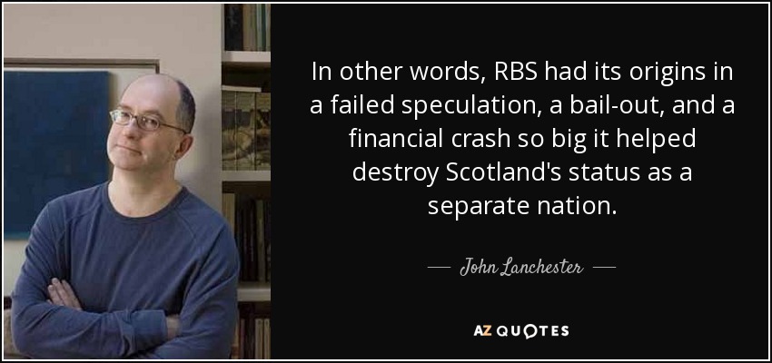In other words, RBS had its origins in a failed speculation, a bail-out, and a financial crash so big it helped destroy Scotland's status as a separate nation. - John Lanchester
