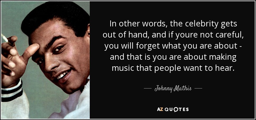 In other words, the celebrity gets out of hand, and if youre not careful, you will forget what you are about - and that is you are about making music that people want to hear. - Johnny Mathis