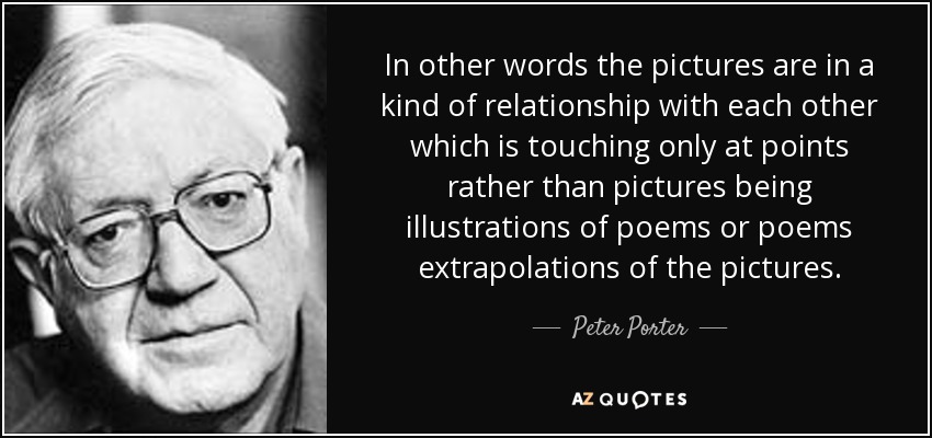 In other words the pictures are in a kind of relationship with each other which is touching only at points rather than pictures being illustrations of poems or poems extrapolations of the pictures. - Peter Porter