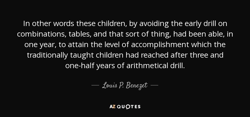 In other words these children, by avoiding the early drill on combinations, tables, and that sort of thing, had been able, in one year, to attain the level of accomplishment which the traditionally taught children had reached after three and one-half years of arithmetical drill. - Louis P. Benezet