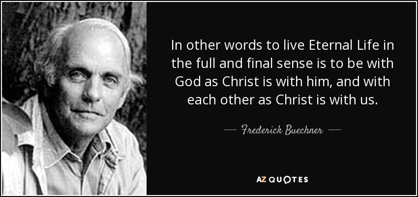 In other words to live Eternal Life in the full and final sense is to be with God as Christ is with him, and with each other as Christ is with us. - Frederick Buechner