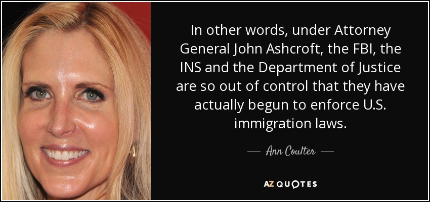 In other words, under Attorney General John Ashcroft, the FBI, the INS and the Department of Justice are so out of control that they have actually begun to enforce U.S. immigration laws. - Ann Coulter