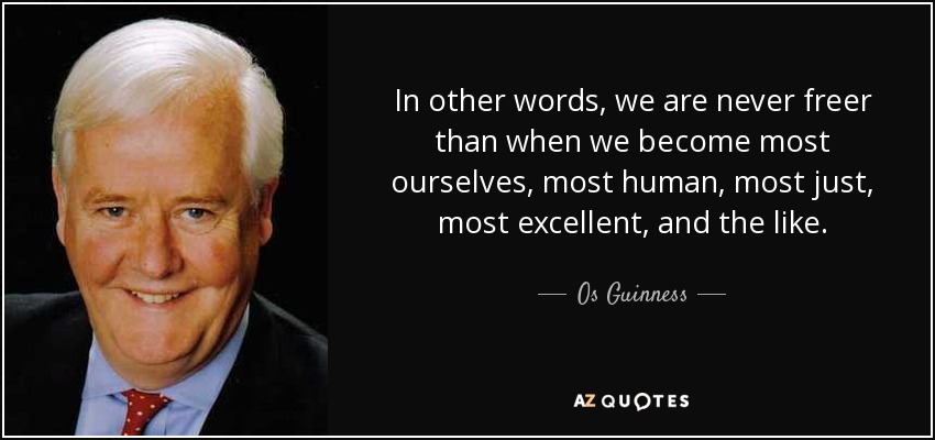 In other words, we are never freer than when we become most ourselves, most human, most just, most excellent, and the like. - Os Guinness