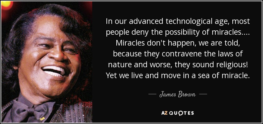 In our advanced technological age, most people deny the possibility of miracles.... Miracles don't happen, we are told, because they contravene the laws of nature and worse, they sound religious! Yet we live and move in a sea of miracle. - James Brown