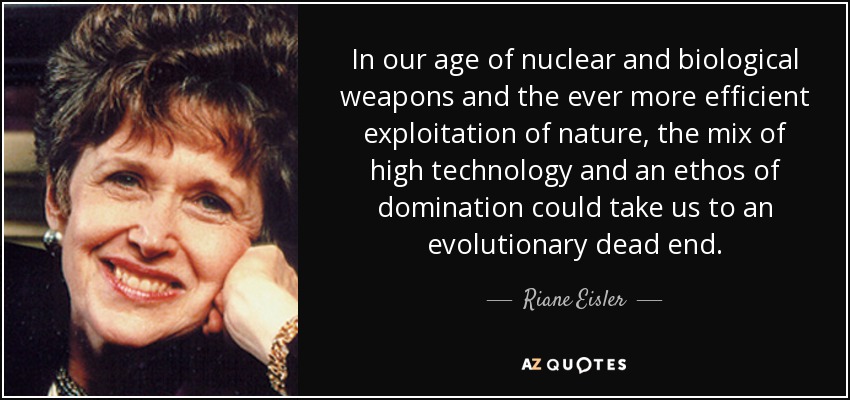 In our age of nuclear and biological weapons and the ever more efficient exploitation of nature, the mix of high technology and an ethos of domination could take us to an evolutionary dead end. - Riane Eisler