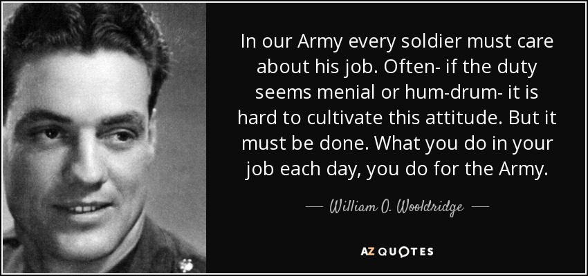 In our Army every soldier must care about his job. Often- if the duty seems menial or hum-drum- it is hard to cultivate this attitude. But it must be done. What you do in your job each day, you do for the Army. - William O. Wooldridge