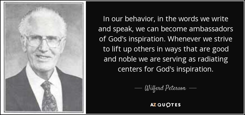 In our behavior, in the words we write and speak, we can become ambassadors of God's inspiration. Whenever we strive to lift up others in ways that are good and noble we are serving as radiating centers for God's inspiration. - Wilferd Peterson