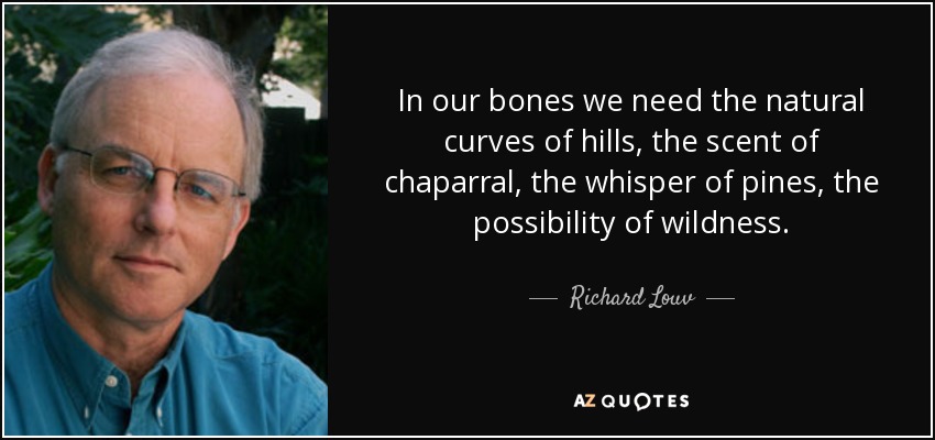 In our bones we need the natural curves of hills, the scent of chaparral, the whisper of pines, the possibility of wildness. - Richard Louv