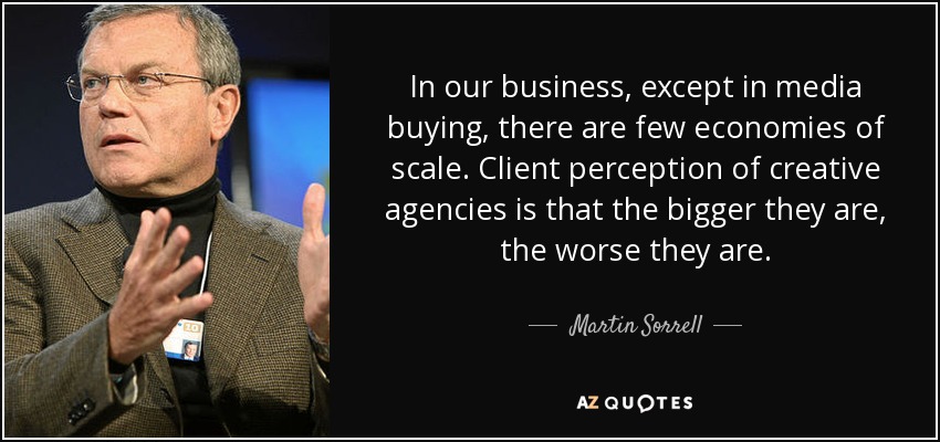 In our business, except in media buying, there are few economies of scale. Client perception of creative agencies is that the bigger they are, the worse they are. - Martin Sorrell