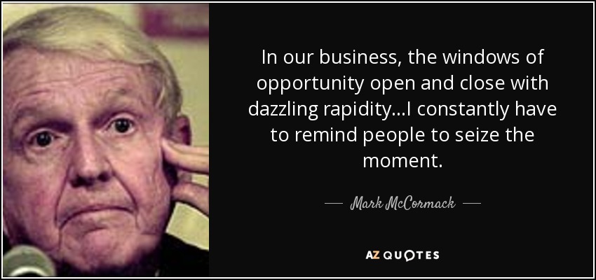 In our business, the windows of opportunity open and close with dazzling rapidity...I constantly have to remind people to seize the moment. - Mark McCormack
