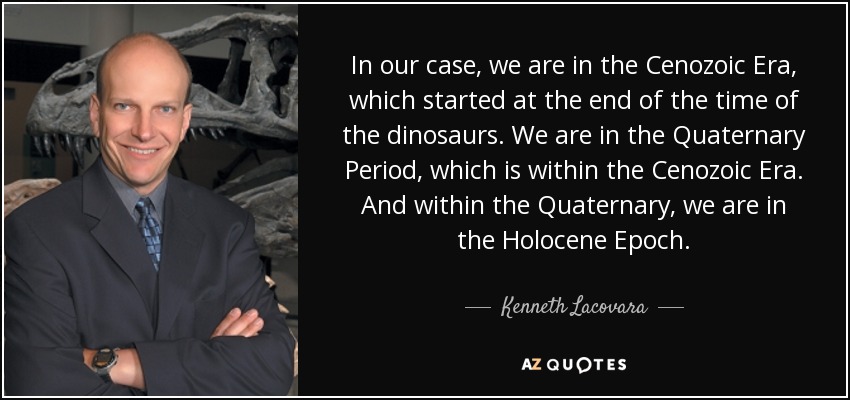In our case, we are in the Cenozoic Era, which started at the end of the time of the dinosaurs. We are in the Quaternary Period, which is within the Cenozoic Era. And within the Quaternary, we are in the Holocene Epoch. - Kenneth Lacovara