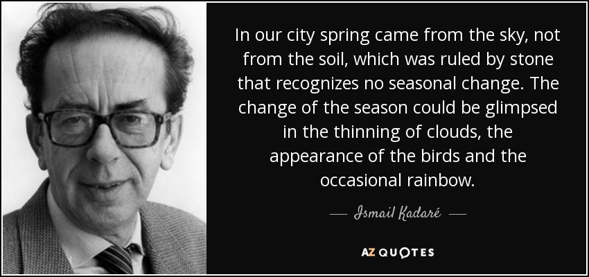 In our city spring came from the sky, not from the soil, which was ruled by stone that recognizes no seasonal change. The change of the season could be glimpsed in the thinning of clouds, the appearance of the birds and the occasional rainbow. - Ismail Kadaré