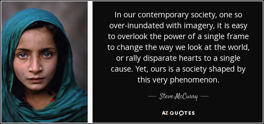 In our contemporary society, one so over-inundated with imagery, it is easy to overlook the power of a single frame to change the way we look at the world, or rally disparate hearts to a single cause. Yet, ours is a society shaped by this very phenomenon. - Steve McCurry