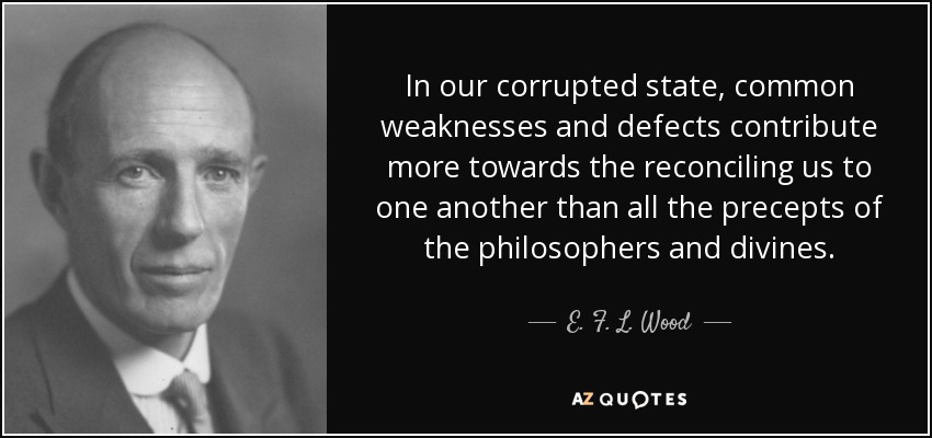 In our corrupted state, common weaknesses and defects contribute more towards the reconciling us to one another than all the precepts of the philosophers and divines. - E. F. L. Wood, 1st Earl of Halifax