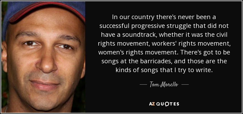 In our country there's never been a successful progressive struggle that did not have a soundtrack, whether it was the civil rights movement, workers' rights movement, women's rights movement. There's got to be songs at the barricades, and those are the kinds of songs that I try to write. - Tom Morello