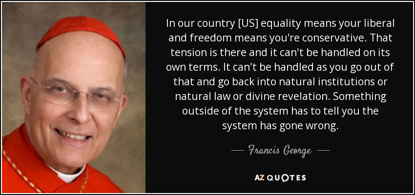 In our country [US] equality means your liberal and freedom means you're conservative. That tension is there and it can't be handled on its own terms. It can't be handled as you go out of that and go back into natural institutions or natural law or divine revelation. Something outside of the system has to tell you the system has gone wrong. - Francis George