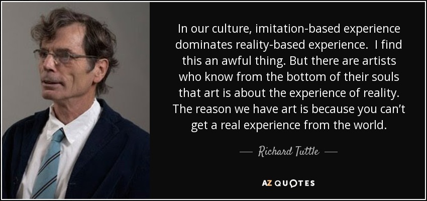 In our culture, imitation-based experience dominates reality-based experience. I find this an awful thing. But there are artists who know from the bottom of their souls that art is about the experience of reality. The reason we have art is because you can’t get a real experience from the world. - Richard Tuttle