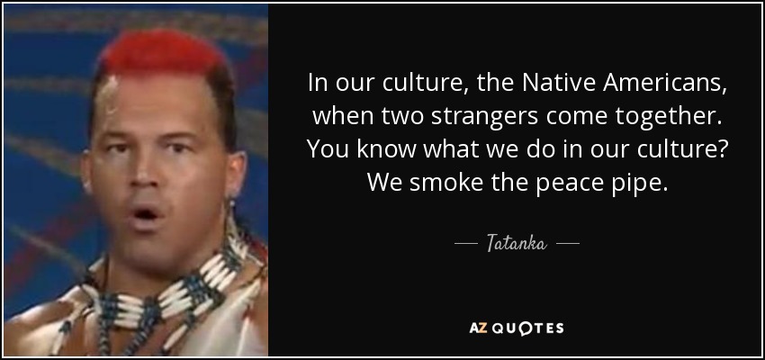 In our culture, the Native Americans, when two strangers come together. You know what we do in our culture? We smoke the peace pipe. - Tatanka