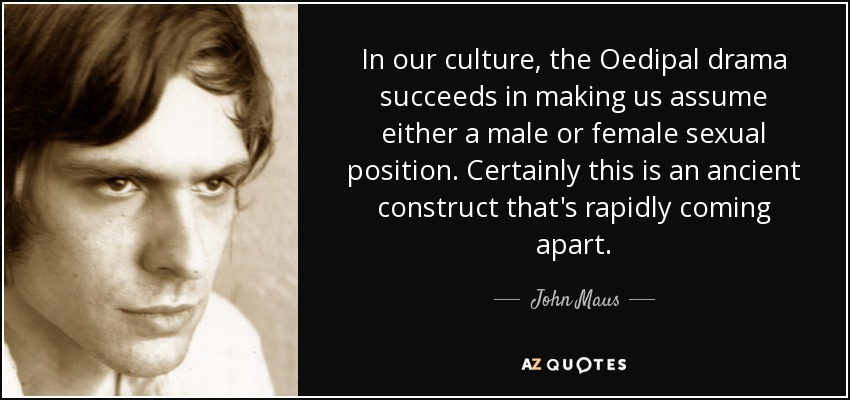 In our culture, the Oedipal drama succeeds in making us assume either a male or female sexual position. Certainly this is an ancient construct that's rapidly coming apart. - John Maus