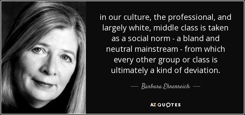 in our culture, the professional, and largely white, middle class is taken as a social norm - a bland and neutral mainstream - from which every other group or class is ultimately a kind of deviation. - Barbara Ehrenreich
