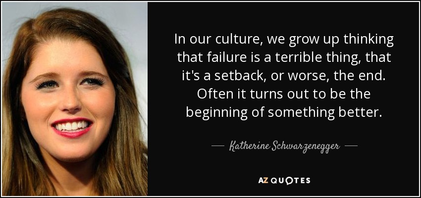 In our culture, we grow up thinking that failure is a terrible thing, that it's a setback, or worse, the end. Often it turns out to be the beginning of something better. - Katherine Schwarzenegger