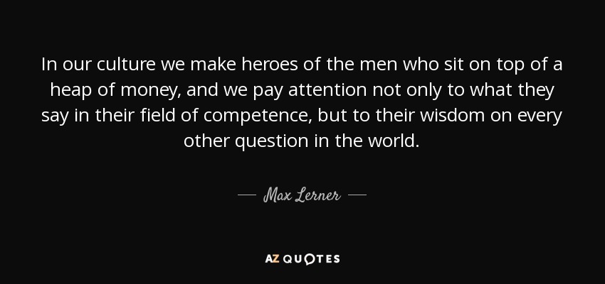 In our culture we make heroes of the men who sit on top of a heap of money, and we pay attention not only to what they say in their field of competence, but to their wisdom on every other question in the world. - Max Lerner