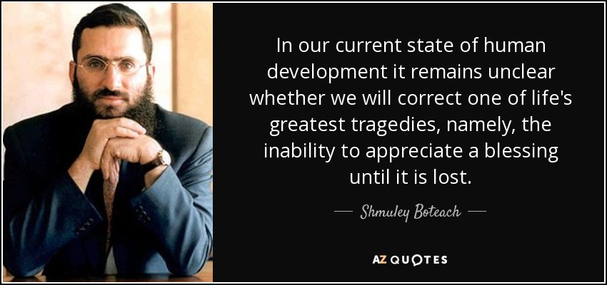 In our current state of human development it remains unclear whether we will correct one of life's greatest tragedies, namely, the inability to appreciate a blessing until it is lost. - Shmuley Boteach