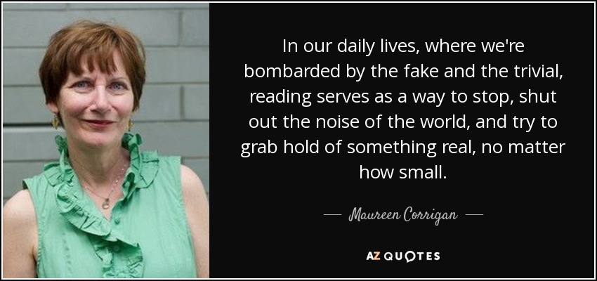 In our daily lives, where we're bombarded by the fake and the trivial, reading serves as a way to stop, shut out the noise of the world, and try to grab hold of something real, no matter how small. - Maureen Corrigan